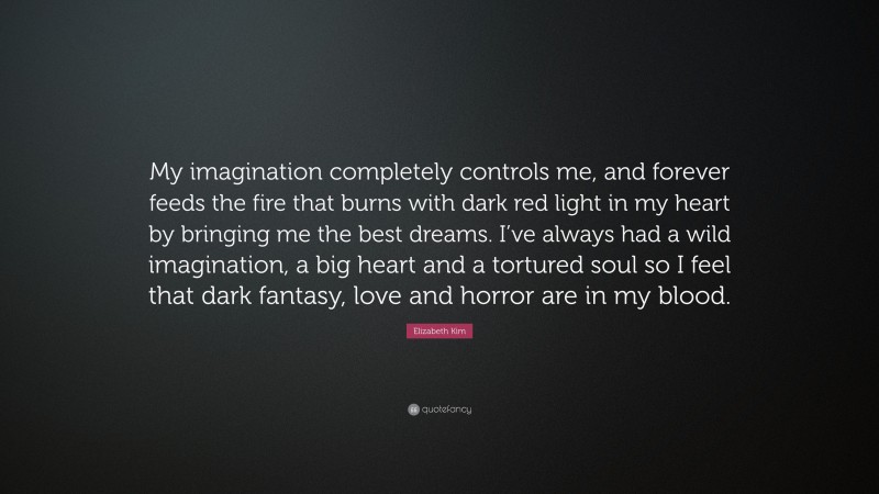 Elizabeth Kim Quote: “My imagination completely controls me, and forever feeds the fire that burns with dark red light in my heart by bringing me the best dreams. I’ve always had a wild imagination, a big heart and a tortured soul so I feel that dark fantasy, love and horror are in my blood.”