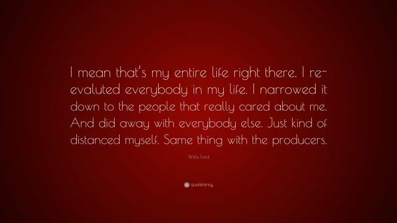 Willa Ford Quote: “I mean that’s my entire life right there. I re-evaluted everybody in my life. I narrowed it down to the people that really cared about me. And did away with everybody else. Just kind of distanced myself. Same thing with the producers.”