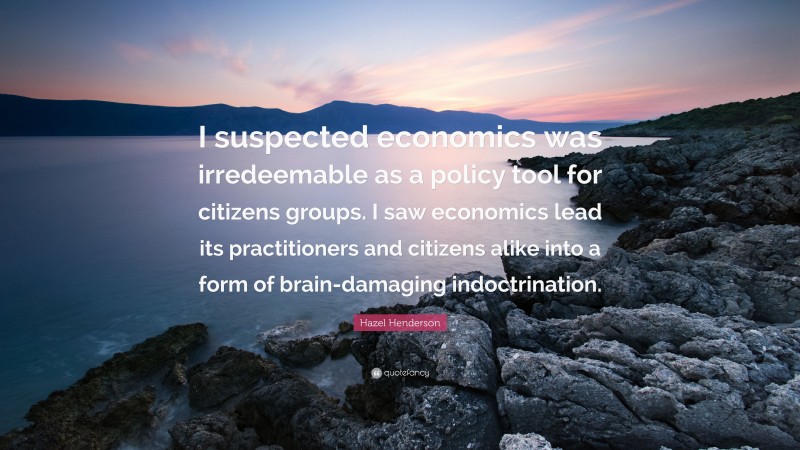 Hazel Henderson Quote: “I suspected economics was irredeemable as a policy tool for citizens groups. I saw economics lead its practitioners and citizens alike into a form of brain-damaging indoctrination.”