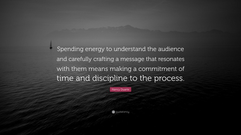 Nancy Duarte Quote: “Spending energy to understand the audience and carefully crafting a message that resonates with them means making a commitment of time and discipline to the process.”