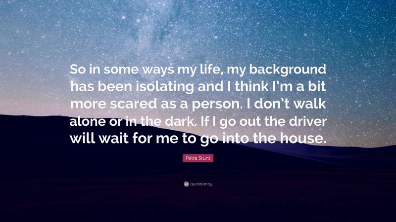 Petra Stunt Quote: “So in some ways my life, my background has been isolating and I think I’m a bit more scared as a person. I don’t walk alone or in the dark. If I go out the driver will wait for me to go into the house.”