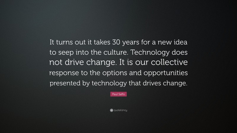 Paul Saffo Quote: “It turns out it takes 30 years for a new idea to seep into the culture. Technology does not drive change. It is our collective response to the options and opportunities presented by technology that drives change.”