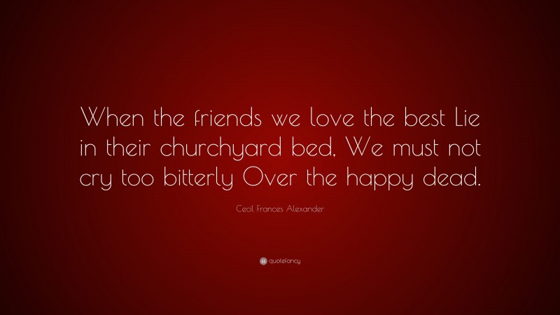 Cecil Frances Alexander Quote: “When the friends we love the best Lie in their churchyard bed, We must not cry too bitterly Over the happy dead.”