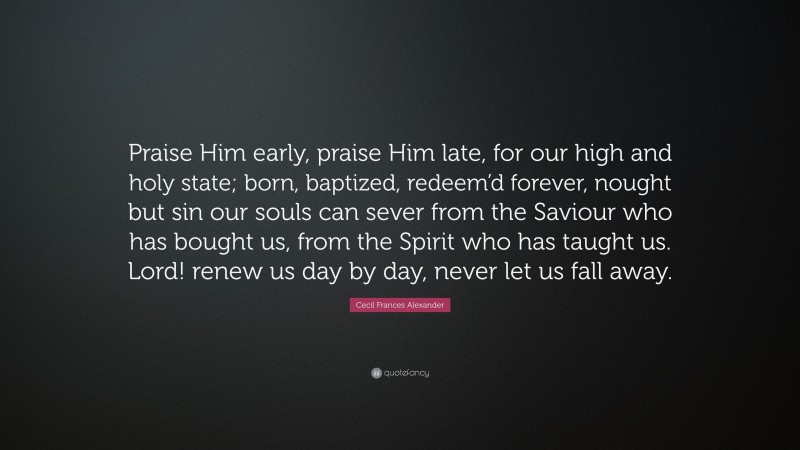 Cecil Frances Alexander Quote: “Praise Him early, praise Him late, for our high and holy state; born, baptized, redeem’d forever, nought but sin our souls can sever from the Saviour who has bought us, from the Spirit who has taught us. Lord! renew us day by day, never let us fall away.”