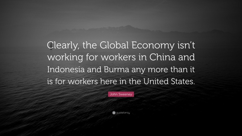 John Sweeney Quote: “Clearly, the Global Economy isn’t working for workers in China and Indonesia and Burma any more than it is for workers here in the United States.”