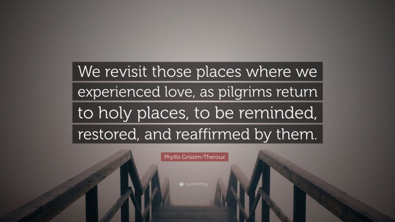 Phyllis Grissim-Theroux Quote: “We revisit those places where we experienced love, as pilgrims return to holy places, to be reminded, restored, and reaffirmed by them.”