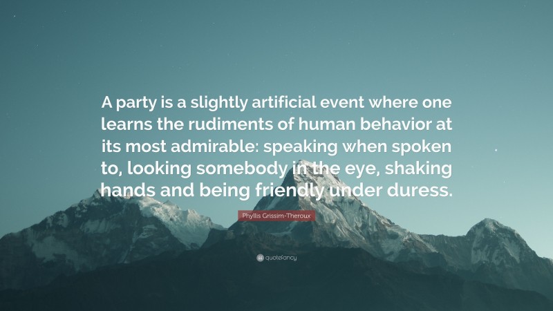Phyllis Grissim-Theroux Quote: “A party is a slightly artificial event where one learns the rudiments of human behavior at its most admirable: speaking when spoken to, looking somebody in the eye, shaking hands and being friendly under duress.”