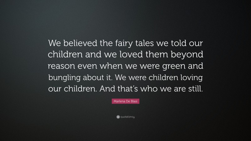 Marlena De Blasi Quote: “We believed the fairy tales we told our children and we loved them beyond reason even when we were green and bungling about it. We were children loving our children. And that’s who we are still.”