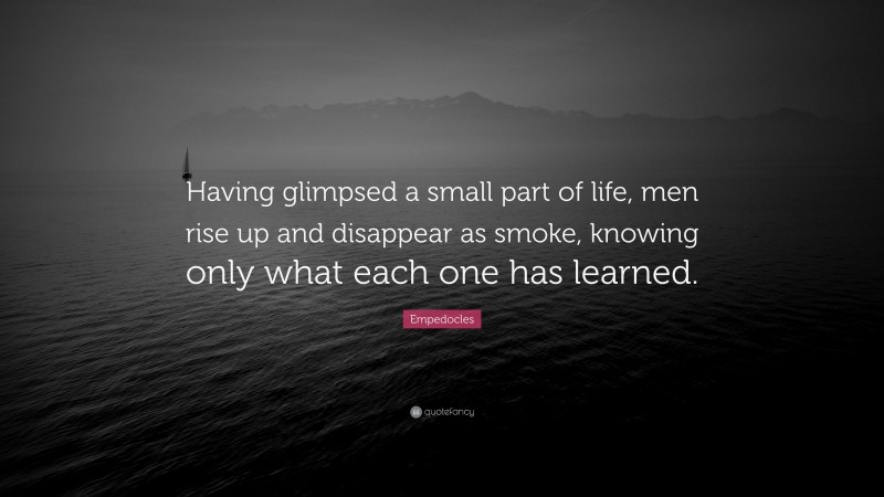 Empedocles Quote: “Having glimpsed a small part of life, men rise up and disappear as smoke, knowing only what each one has learned.”