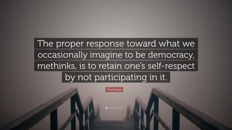 Fred Reed Quote: “The proper response toward what we occasionally imagine to be democracy, methinks, is to retain one’s self-respect by not participating in it.”