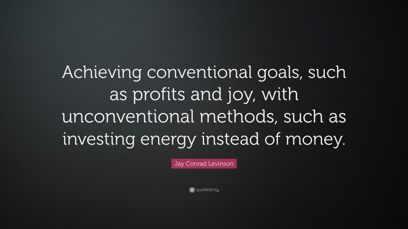 Jay Conrad Levinson Quote: “Achieving conventional goals, such as profits and joy, with unconventional methods, such as investing energy instead of money.”