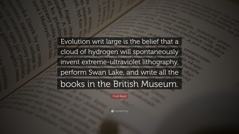 Fred Reed Quote: “Evolution writ large is the belief that a cloud of hydrogen will spontaneously invent extreme-ultraviolet lithography, perform Swan Lake, and write all the books in the British Museum.”