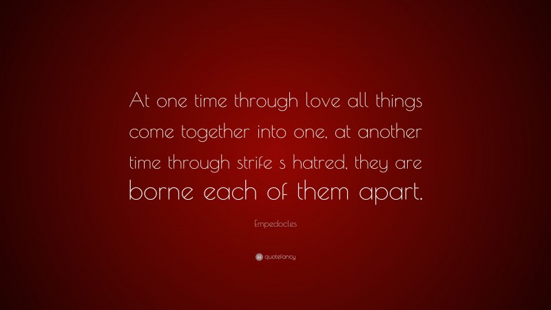 Empedocles Quote: “At one time through love all things come together into one, at another time through strife s hatred, they are borne each of them apart.”