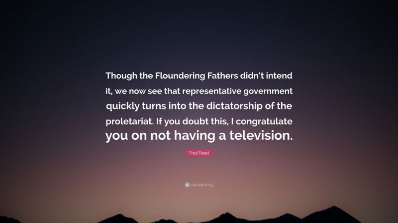 Fred Reed Quote: “Though the Floundering Fathers didn’t intend it, we now see that representative government quickly turns into the dictatorship of the proletariat. If you doubt this, I congratulate you on not having a television.”