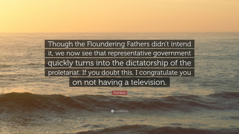 Fred Reed Quote: “Though the Floundering Fathers didn’t intend it, we now see that representative government quickly turns into the dictatorship of the proletariat. If you doubt this, I congratulate you on not having a television.”