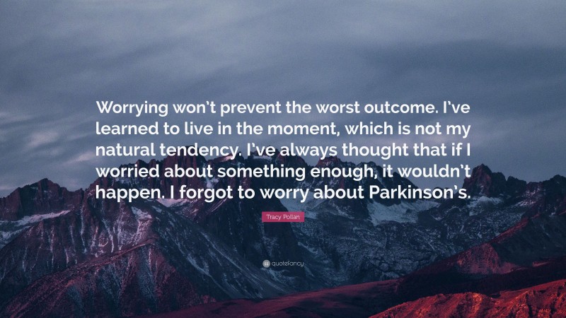 Tracy Pollan Quote: “Worrying won’t prevent the worst outcome. I’ve learned to live in the moment, which is not my natural tendency. I’ve always thought that if I worried about something enough, it wouldn’t happen. I forgot to worry about Parkinson’s.”