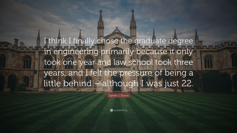 Daniel J. Evans Quote: “I think I finally chose the graduate degree in engineering primarily because it only took one year and law school took three years, and I felt the pressure of being a little behind – although I was just 22.”