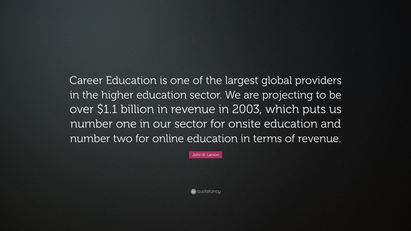 John B. Larson Quote: “Career Education is one of the largest global providers in the higher education sector. We are projecting to be over $1.1 billion in revenue in 2003, which puts us number one in our sector for onsite education and number two for online education in terms of revenue.”