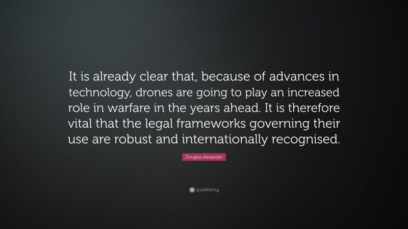 Douglas Alexander Quote: “It is already clear that, because of advances in technology, drones are going to play an increased role in warfare in the years ahead. It is therefore vital that the legal frameworks governing their use are robust and internationally recognised.”