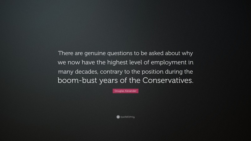 Douglas Alexander Quote: “There are genuine questions to be asked about why we now have the highest level of employment in many decades, contrary to the position during the boom-bust years of the Conservatives.”