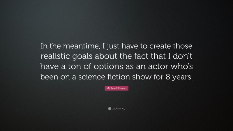 Michael Shanks Quote: “In the meantime, I just have to create those realistic goals about the fact that I don’t have a ton of options as an actor who’s been on a science fiction show for 8 years.”