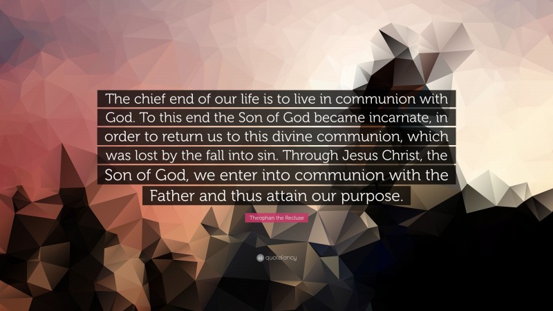 Theophan the Recluse Quote: “The chief end of our life is to live in communion with God. To this end the Son of God became incarnate, in order to return us to this divine communion, which was lost by the fall into sin. Through Jesus Christ, the Son of God, we enter into communion with the Father and thus attain our purpose.”
