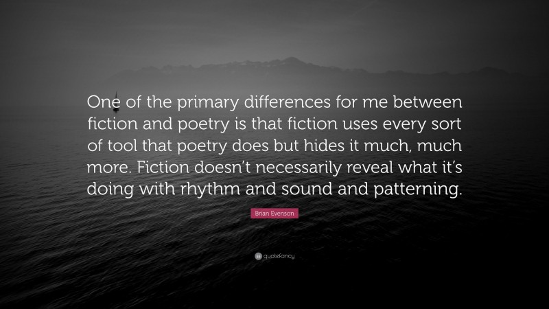 Brian Evenson Quote: “One of the primary differences for me between fiction and poetry is that fiction uses every sort of tool that poetry does but hides it much, much more. Fiction doesn’t necessarily reveal what it’s doing with rhythm and sound and patterning.”