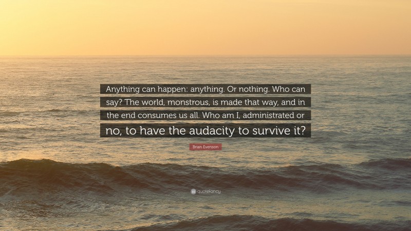 Brian Evenson Quote: “Anything can happen: anything. Or nothing. Who can say? The world, monstrous, is made that way, and in the end consumes us all. Who am I, administrated or no, to have the audacity to survive it?”