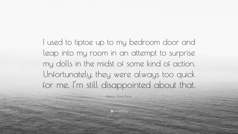 Marion Dane Bauer Quote: “I used to tiptoe up to my bedroom door and leap into my room in an attempt to surprise my dolls in the midst of some kind of action. Unfortunately, they were always too quick for me. I’m still disappointed about that.”