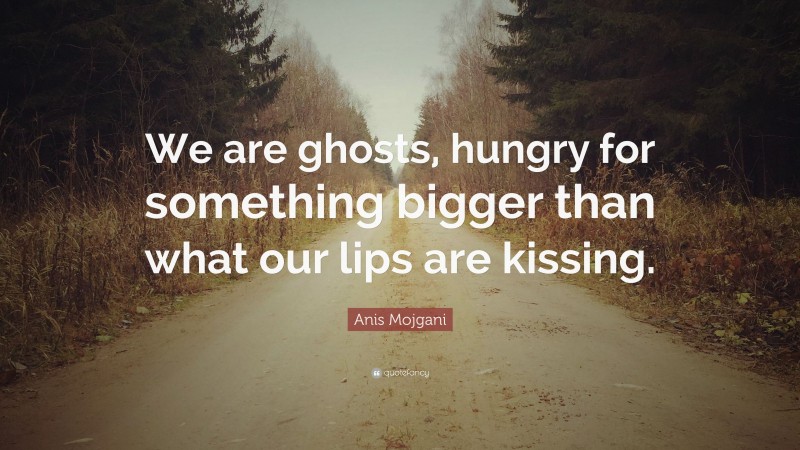 Anis Mojgani Quote: “We are ghosts, hungry for something bigger than what our lips are kissing.”