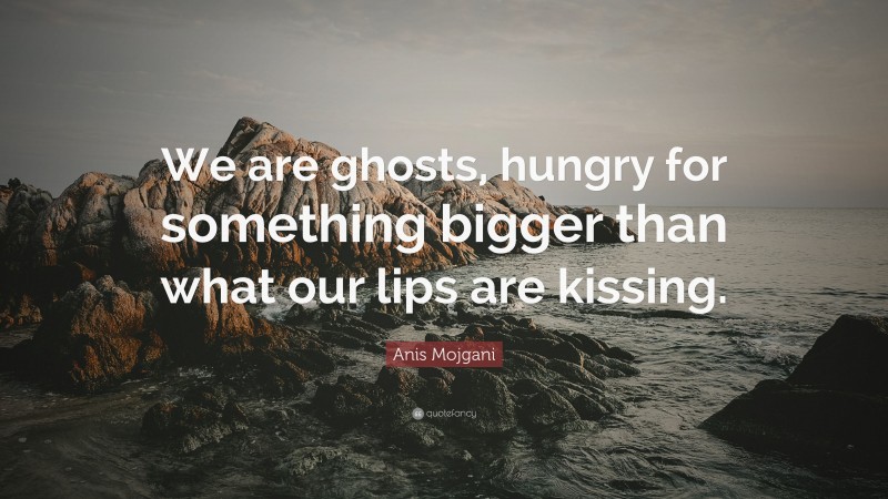 Anis Mojgani Quote: “We are ghosts, hungry for something bigger than what our lips are kissing.”
