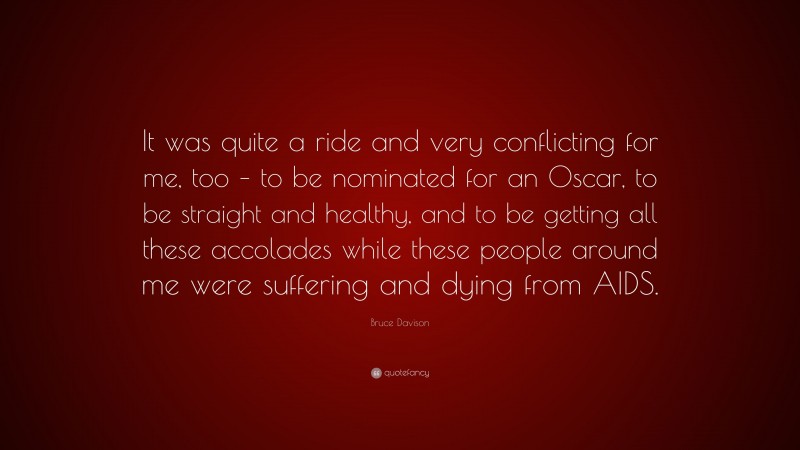 Bruce Davison Quote: “It was quite a ride and very conflicting for me, too – to be nominated for an Oscar, to be straight and healthy, and to be getting all these accolades while these people around me were suffering and dying from AIDS.”