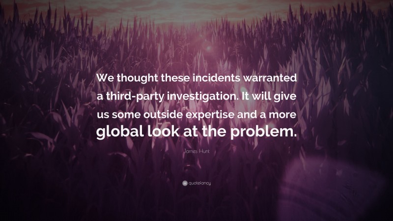 James Hunt Quote: “We thought these incidents warranted a third-party investigation. It will give us some outside expertise and a more global look at the problem.”