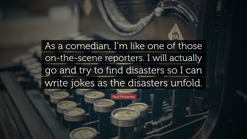 Paul Provenza Quote: “As a comedian, I’m like one of those on-the-scene reporters. I will actually go and try to find disasters so I can write jokes as the disasters unfold.”