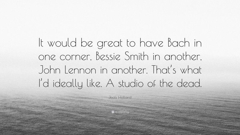 Jools Holland Quote: “It would be great to have Bach in one corner, Bessie Smith in another, John Lennon in another. That’s what I’d ideally like. A studio of the dead.”
