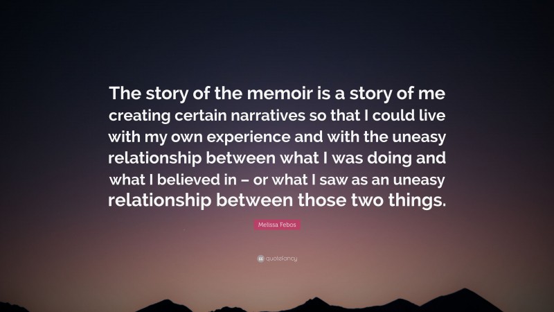 Melissa Febos Quote: “The story of the memoir is a story of me creating certain narratives so that I could live with my own experience and with the uneasy relationship between what I was doing and what I believed in – or what I saw as an uneasy relationship between those two things.”