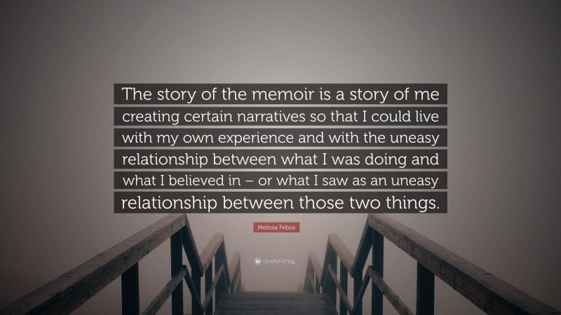 Melissa Febos Quote: “The story of the memoir is a story of me creating certain narratives so that I could live with my own experience and with the uneasy relationship between what I was doing and what I believed in – or what I saw as an uneasy relationship between those two things.”