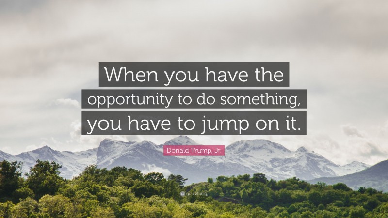 Donald Trump, Jr. Quote: “When you have the opportunity to do something, you have to jump on it.”