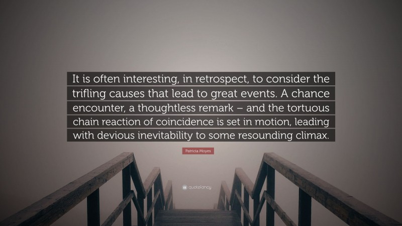 Patricia Moyes Quote: “It is often interesting, in retrospect, to consider the trifling causes that lead to great events. A chance encounter, a thoughtless remark – and the tortuous chain reaction of coincidence is set in motion, leading with devious inevitability to some resounding climax.”