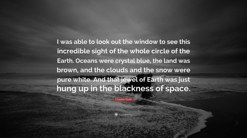 Charles Duke Quote: “I was able to look out the window to see this incredible sight of the whole circle of the Earth. Oceans were crystal blue, the land was brown, and the clouds and the snow were pure white. And that jewel of Earth was just hung up in the blackness of space.”