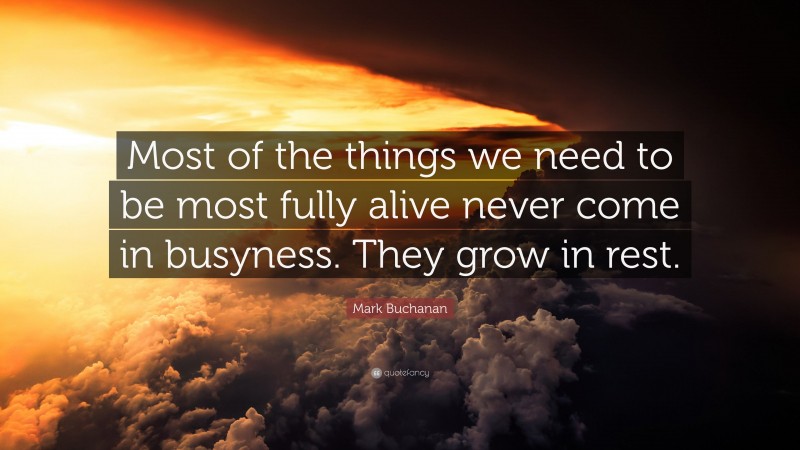 Mark Buchanan Quote: “Most of the things we need to be most fully alive never come in busyness. They grow in rest.”