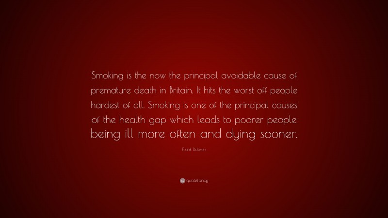 Frank Dobson Quote: “Smoking is the now the principal avoidable cause of premature death in Britain. It hits the worst off people hardest of all. Smoking is one of the principal causes of the health gap which leads to poorer people being ill more often and dying sooner.”