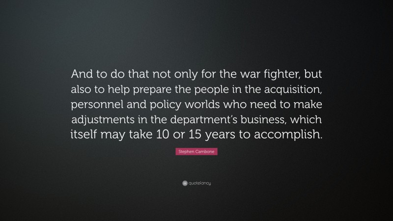 Stephen Cambone Quote: “And to do that not only for the war fighter, but also to help prepare the people in the acquisition, personnel and policy worlds who need to make adjustments in the department’s business, which itself may take 10 or 15 years to accomplish.”