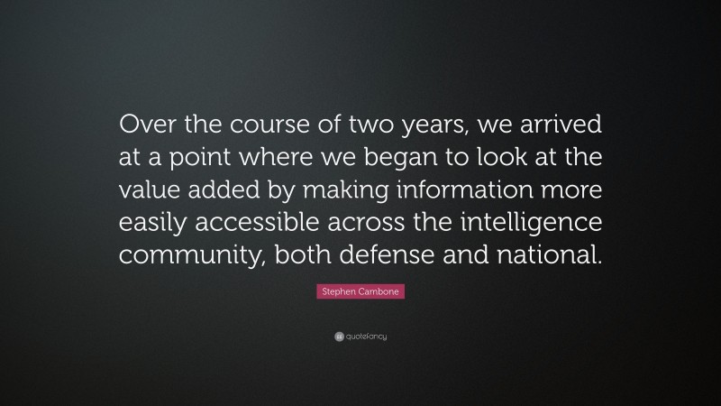 Stephen Cambone Quote: “Over the course of two years, we arrived at a point where we began to look at the value added by making information more easily accessible across the intelligence community, both defense and national.”