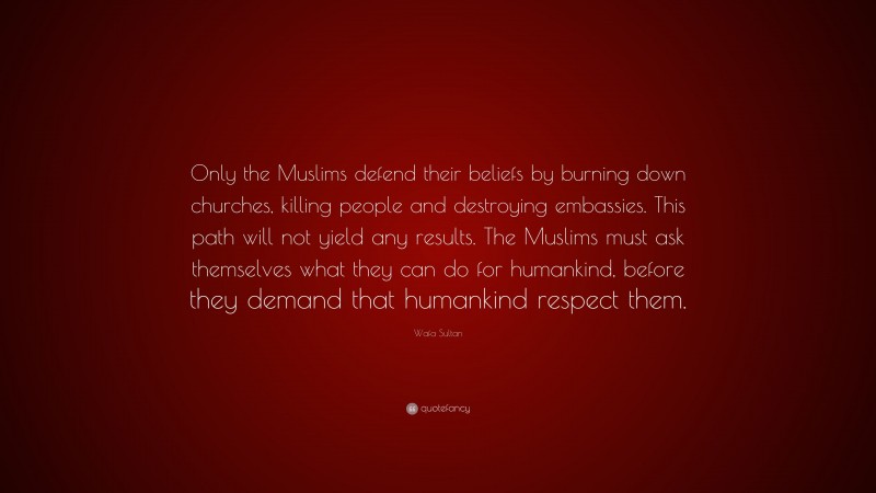 Wafa Sultan Quote: “Only the Muslims defend their beliefs by burning down churches, killing people and destroying embassies. This path will not yield any results. The Muslims must ask themselves what they can do for humankind, before they demand that humankind respect them.”