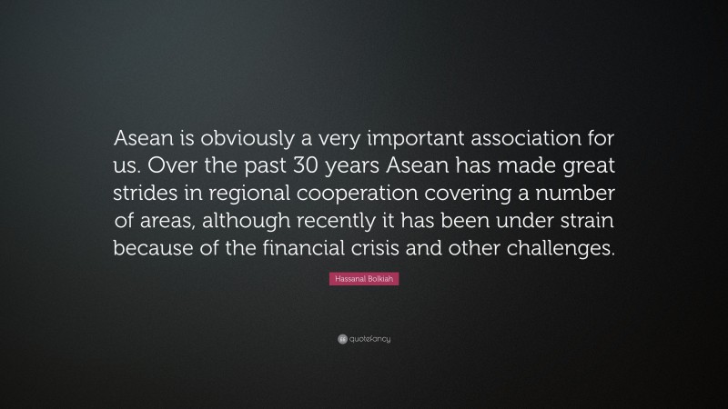 Hassanal Bolkiah Quote: “Asean is obviously a very important association for us. Over the past 30 years Asean has made great strides in regional cooperation covering a number of areas, although recently it has been under strain because of the financial crisis and other challenges.”