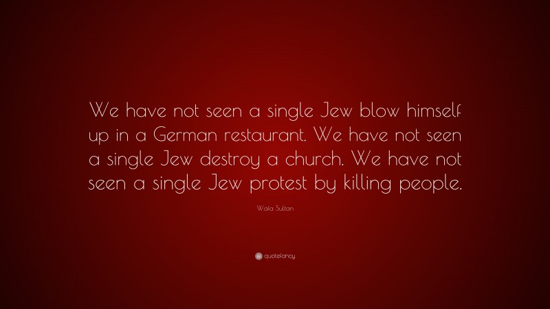 Wafa Sultan Quote: “We have not seen a single Jew blow himself up in a German restaurant. We have not seen a single Jew destroy a church. We have not seen a single Jew protest by killing people.”