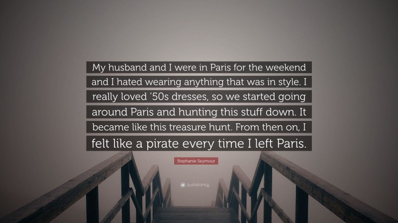 Stephanie Seymour Quote: “My husband and I were in Paris for the weekend and I hated wearing anything that was in style. I really loved ’50s dresses, so we started going around Paris and hunting this stuff down. It became like this treasure hunt. From then on, I felt like a pirate every time I left Paris.”