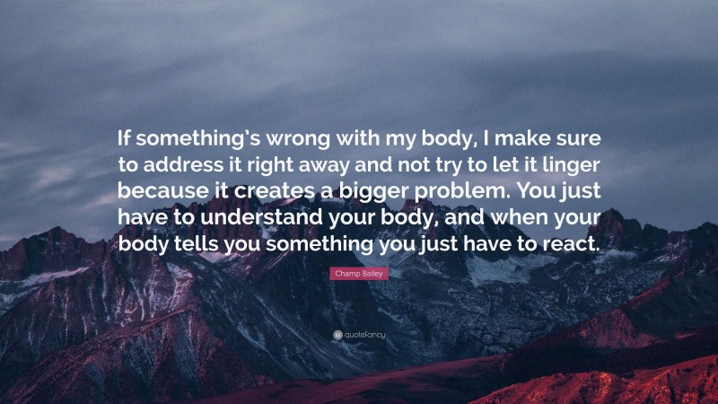 Champ Bailey Quote: “If something’s wrong with my body, I make sure to address it right away and not try to let it linger because it creates a bigger problem. You just have to understand your body, and when your body tells you something you just have to react.”
