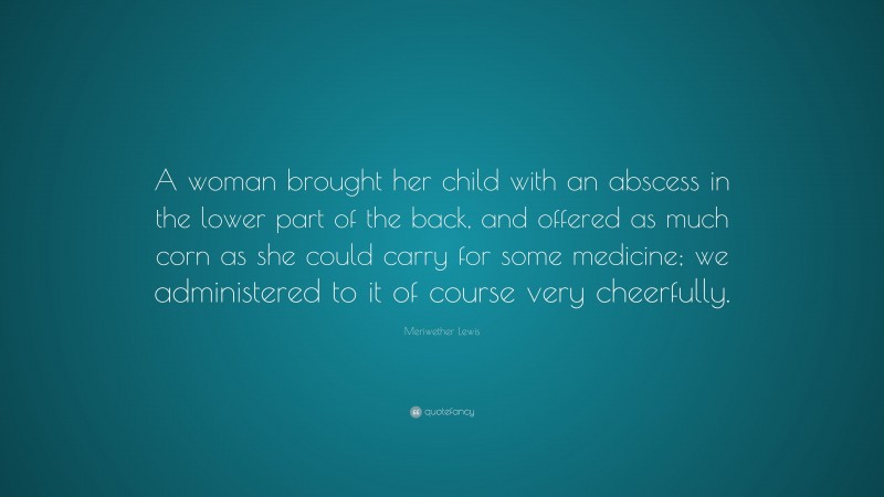 Meriwether Lewis Quote: “A woman brought her child with an abscess in the lower part of the back, and offered as much corn as she could carry for some medicine; we administered to it of course very cheerfully.”